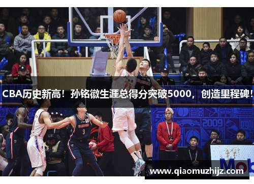 CBA历史新高！孙铭徽生涯总得分突破5000，创造里程碑！